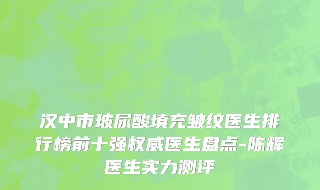 汉中市玻尿酸填充皱纹医生排行榜前十强权威医生盘点-陈辉医生实力测评