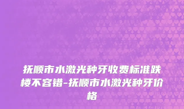 抚顺市水激光种牙收费标准跌楼不容错-抚顺市水激光种牙价格