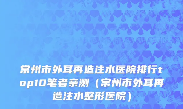 常州市外耳再造注水医院排行top10笔者亲测（常州市外耳再造注水整形医院）