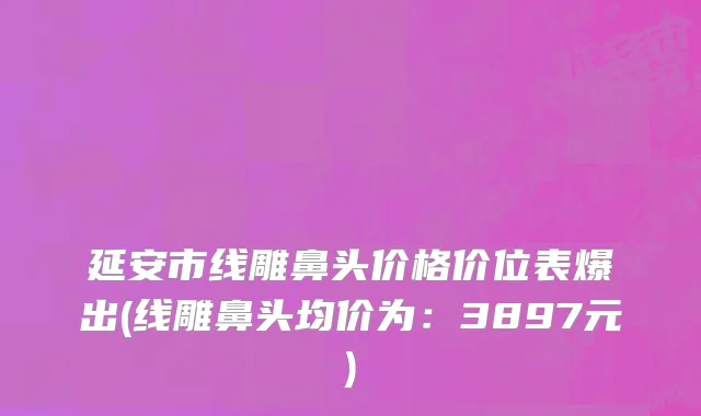 延安市线雕鼻头价格价位表爆出(线雕鼻头均价为：3897元)