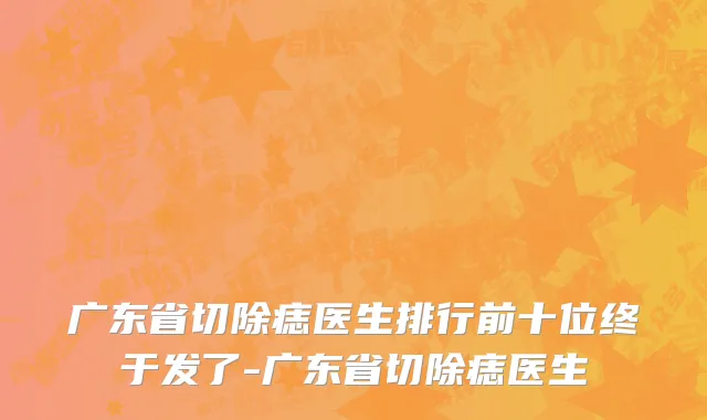 广东省切除痣医生排行前十位终于发了-广东省切除痣医生