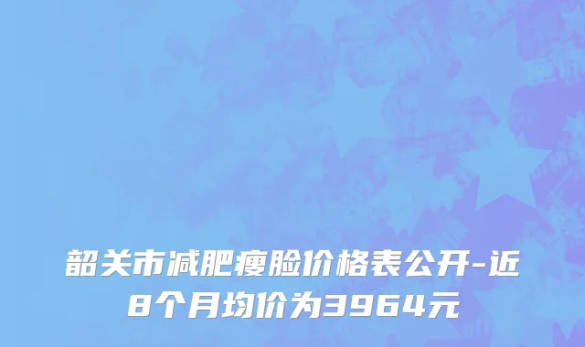 韶关市减肥瘦脸价格表公开-近8个月均价为3964元