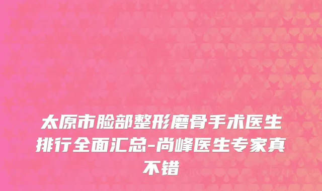 太原市脸部整形磨骨手术医生排行全面汇总-尚峰医生专家真不错