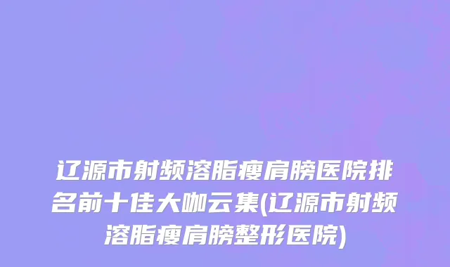 辽源市射频溶脂瘦肩膀医院排名前十佳大咖云集(辽源市射频溶脂瘦肩膀整形医院)