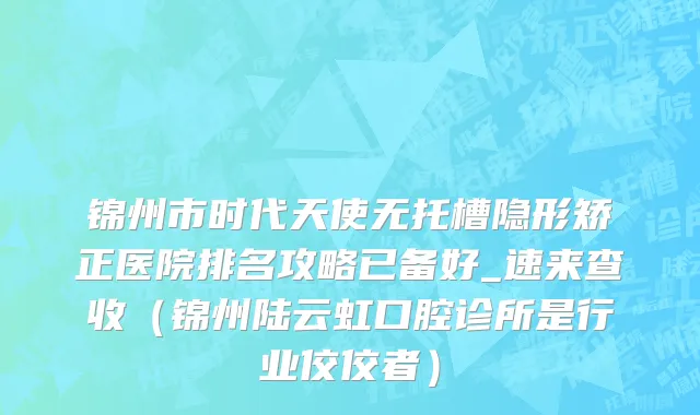 锦州市时代天使无托槽隐形矫正医院排名攻略已备好_速来查收（锦州陆云虹口腔诊所是行业佼佼者）