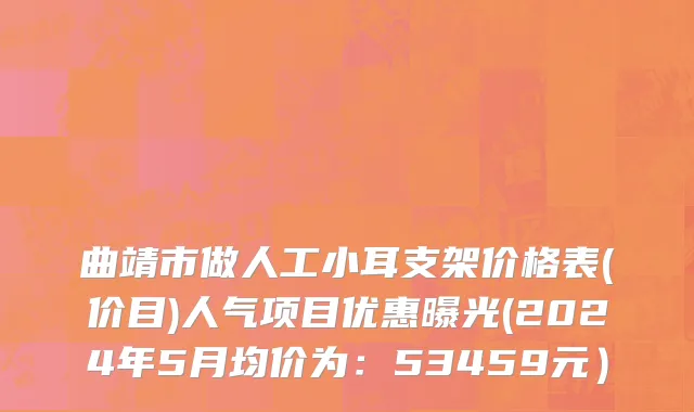曲靖市做人工小耳支架价格表(价目)人气项目优惠曝光(2024年5月均价为：53459元）