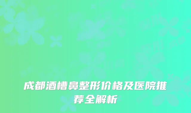 成都酒槽鼻整形价格及医院推荐全解析