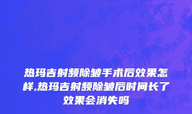 热玛吉射频除皱手术后效果怎样,热玛吉射频除皱后时间长了效果会消失吗
