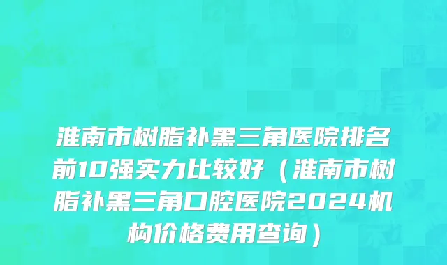 淮南市树脂补黑三角医院排名前10强实力比较好（淮南市树脂补黑三角口腔医院2024机构价格费用查询）