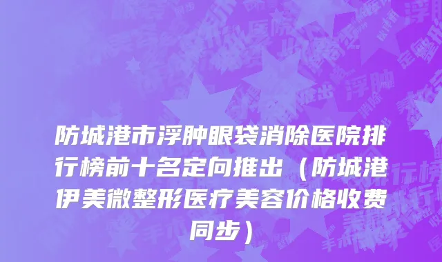 防城港市浮肿眼袋消除医院排行榜前十名定向推出（防城港伊美微整形医疗美容价格收费同步）