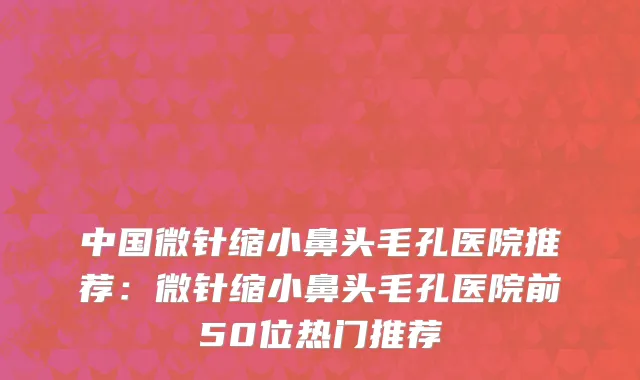 中国微针缩小鼻头毛孔医院推荐：微针缩小鼻头毛孔医院前50位热门推荐