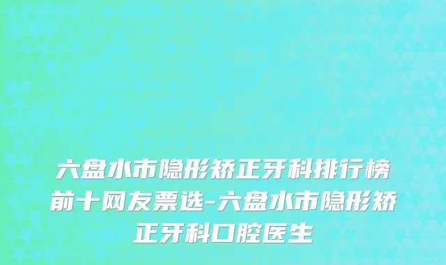 六盘水市隐形矫正牙科排行榜前十网友票选-六盘水市隐形矫正牙科口腔医生