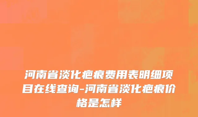 河南省淡化疤痕费用表明细项目在线查询-河南省淡化疤痕价格是怎样