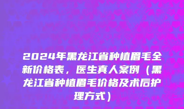 2024年黑龙江省种植眉毛全新价格表，医生真人案例（黑龙江省种植眉毛价格及术后护理方式）
