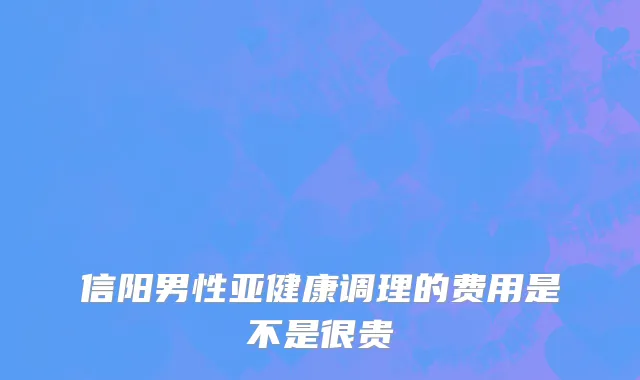 信阳男性亚健康调理的费用是不是很贵