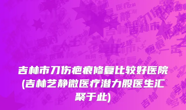 吉林市刀伤疤痕修复比较好医院(吉林艺静微医疗潜力股医生汇聚于此)