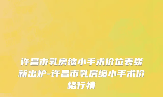 许昌市乳房缩小手术价位表崭新出炉-许昌市乳房缩小手术价格行情