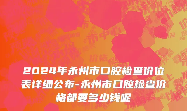 2024年永州市口腔检查价位表详细公布-永州市口腔检查价格都要多少钱呢