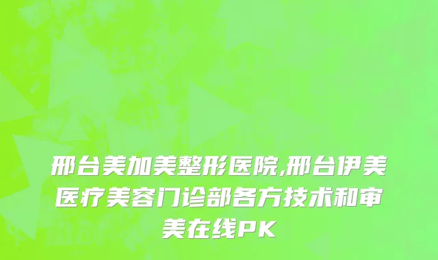 邢台美加美整形医院,邢台伊美医疗美容门诊部各方技术和审美在线PK