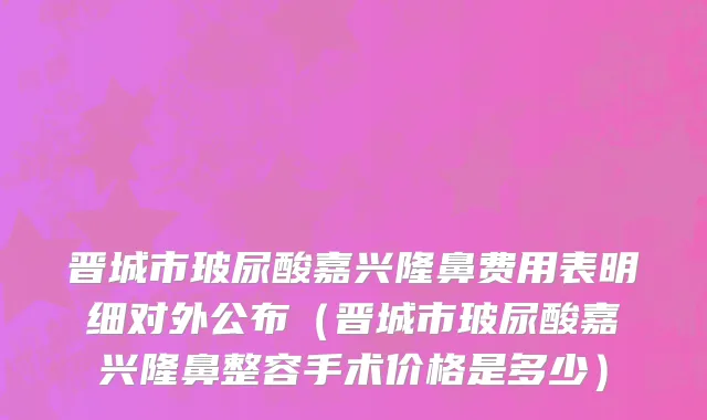 晋城市玻尿酸嘉兴隆鼻费用表明细对外公布（晋城市玻尿酸嘉兴隆鼻整容手术价格是多少）