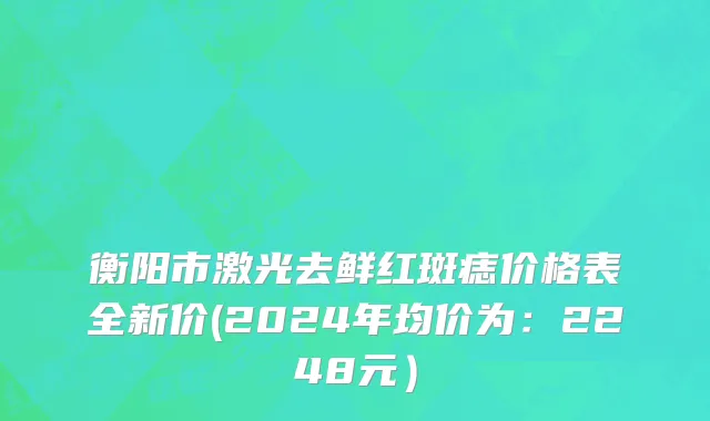 衡阳市激光去鲜红斑痣价格表全新价(2024年均价为：2248元）
