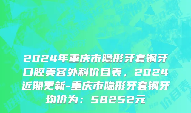 2024年重庆市隐形牙套钢牙口腔美容外科价目表，2024近期更新-重庆市隐形牙套钢牙均价为：58252元