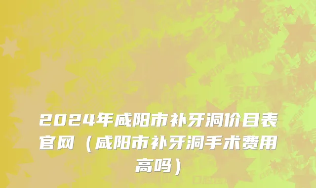 2024年咸阳市补牙洞价目表官网（咸阳市补牙洞手术费用高吗）