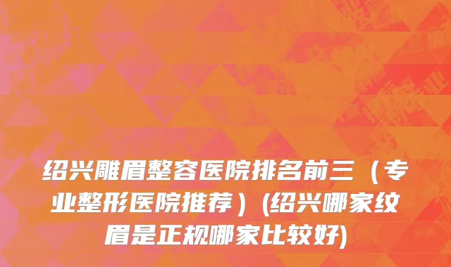 绍兴雕眉整容医院排名前三（专业整形医院推荐）(绍兴哪家纹眉是正规哪家比较好)