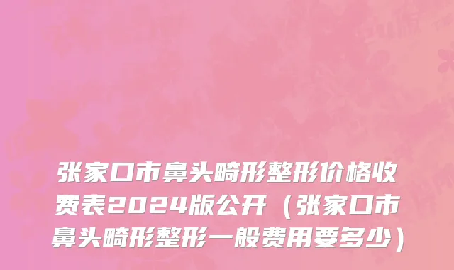 张家口市鼻头畸形整形价格收费表2024版公开（张家口市鼻头畸形整形一般费用要多少）