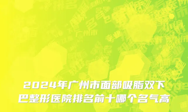 2024年广州市面部吸脂双下巴整形医院排名前十哪个名气高