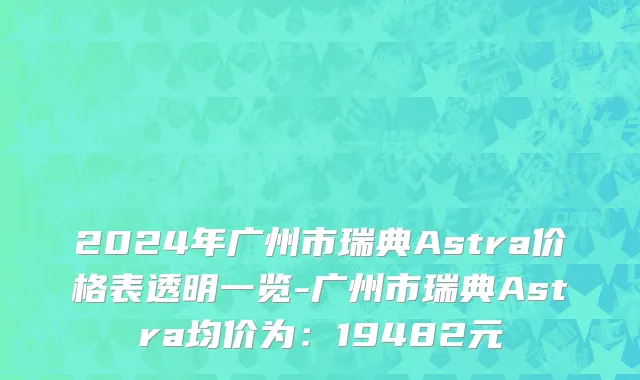 2024年广州市瑞典Astra价格表透明一览-广州市瑞典Astra均价为：19482元
