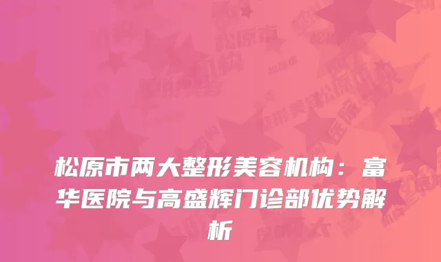松原市两大整形美容机构：富华医院与高盛辉门诊部优势解析