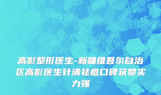 高影整形医生-新疆维吾尔自治区高影医生针清祛痘口碑获赞实力强