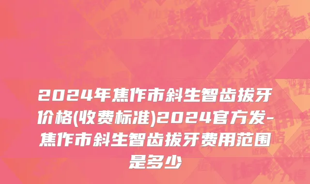 2024年焦作市斜生智齿拔牙价格(收费标准)2024官方发-焦作市斜生智齿拔牙费用范围是多少