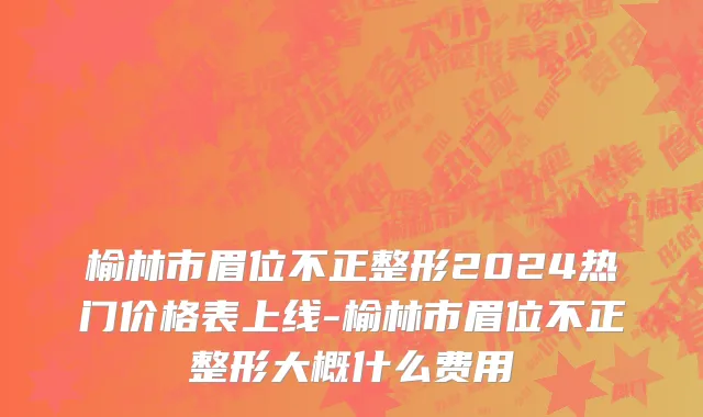 榆林市眉位不正整形2024热门价格表上线-榆林市眉位不正整形大概什么费用
