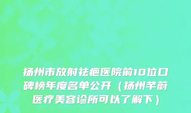 扬州市放射祛疤医院前10位口碑榜年度名单公开（扬州芊蔚医疗美容诊所可以了解下）