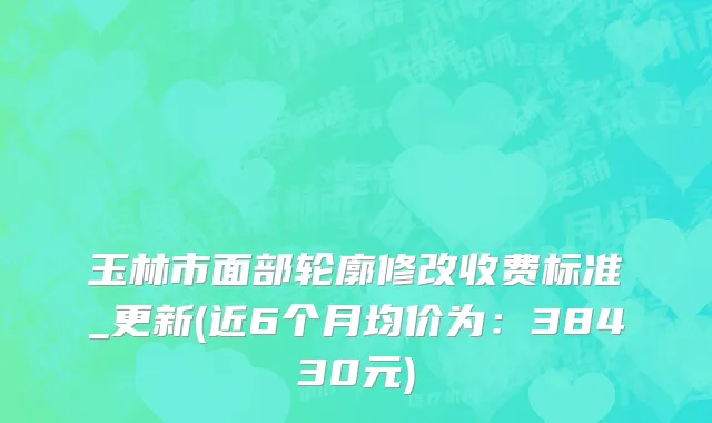 玉林市面部轮廓修改收费标准_更新(近6个月均价为：38430元)