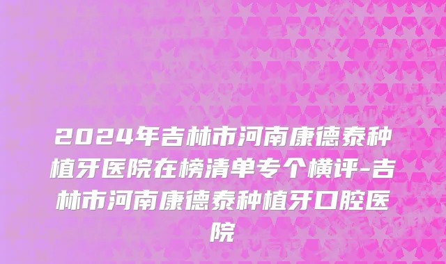 2024年吉林市河南康德泰种植牙医院在榜清单专个横评-吉林市河南康德泰种植牙口腔医院