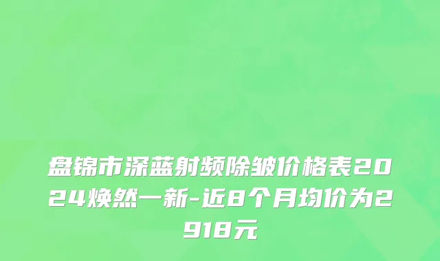 盘锦市深蓝射频除皱价格表2024焕然一新-近8个月均价为2918元