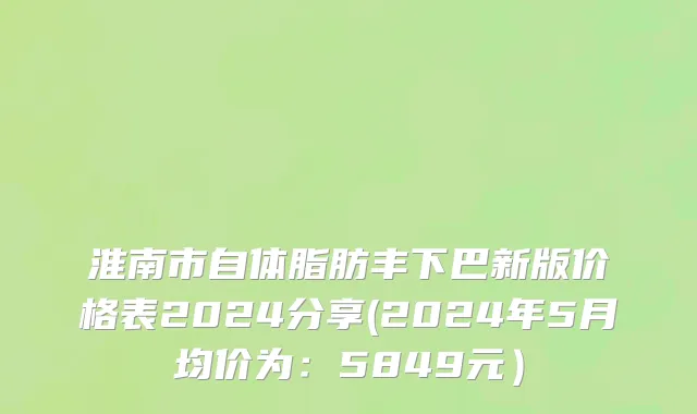 淮南市自体脂肪丰下巴新版价格表2024分享(2024年5月均价为：5849元）
