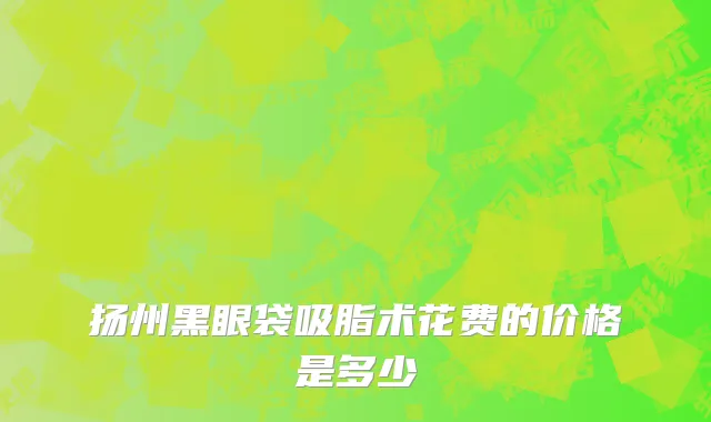 扬州黑眼袋吸脂术花费的价格是多少