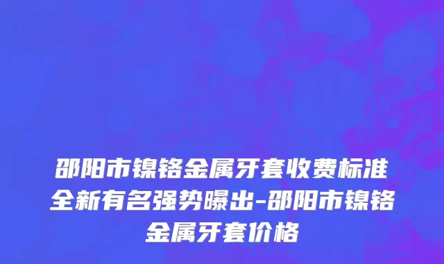 邵阳市镍铬金属牙套收费标准全新有名强势曝出-邵阳市镍铬金属牙套价格