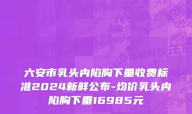 六安市乳头内陷胸下垂收费标准2024新鲜公布-均价乳头内陷胸下垂16985元