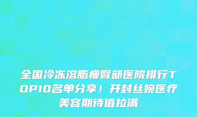 全国冷冻溶脂瘦臀部医院排行TOP10名单分享!开封丝婉医疗美容期待值拉满