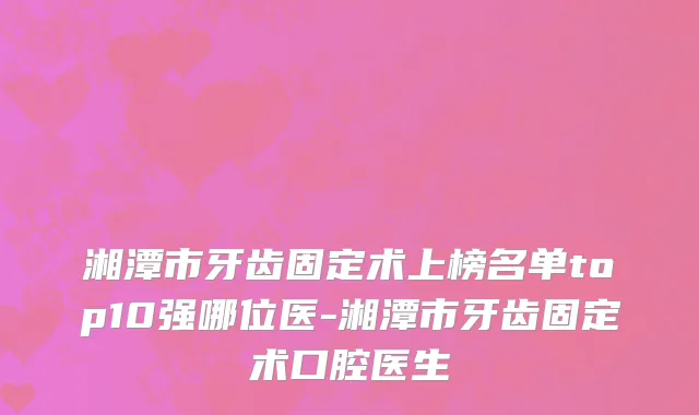 湘潭市牙齿固定术上榜名单top10强哪位医-湘潭市牙齿固定术口腔医生