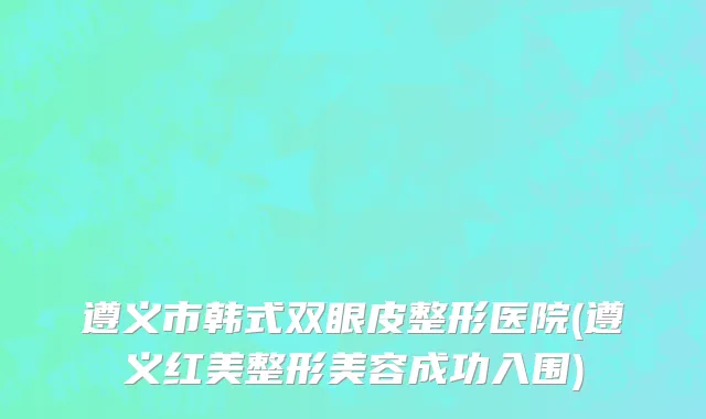 遵义市韩式双眼皮整形医院(遵义红美整形美容成功入围)