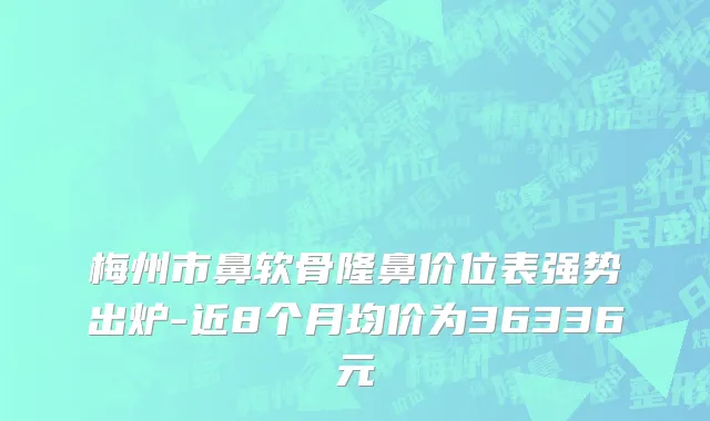 梅州市鼻软骨隆鼻价位表强势出炉-近8个月均价为36336元