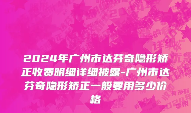 2024年广州市达芬奇隐形矫正收费明细详细披露-广州市达芬奇隐形矫正一般要用多少价格