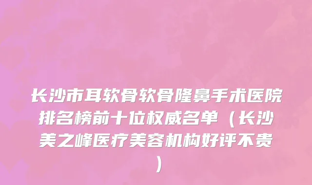 长沙市耳软骨软骨隆鼻手术医院排名榜前十位权威名单（长沙美之峰医疗美容机构好评不贵）