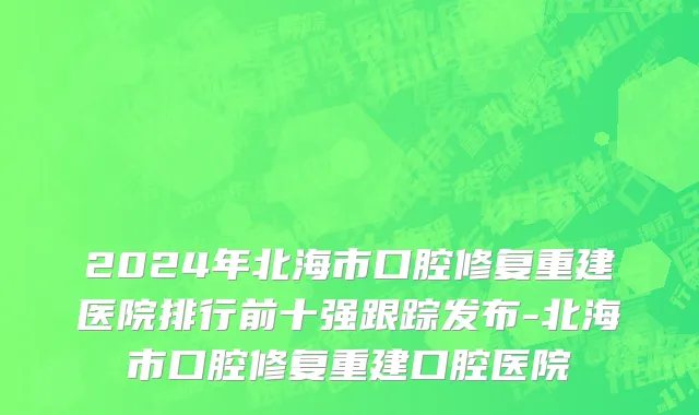 2024年北海市口腔修复重建医院排行前十强跟踪发布-北海市口腔修复重建口腔医院